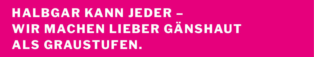 Halbgar kann jeder - wir machen lieber Gänsehaut als Graustufen.