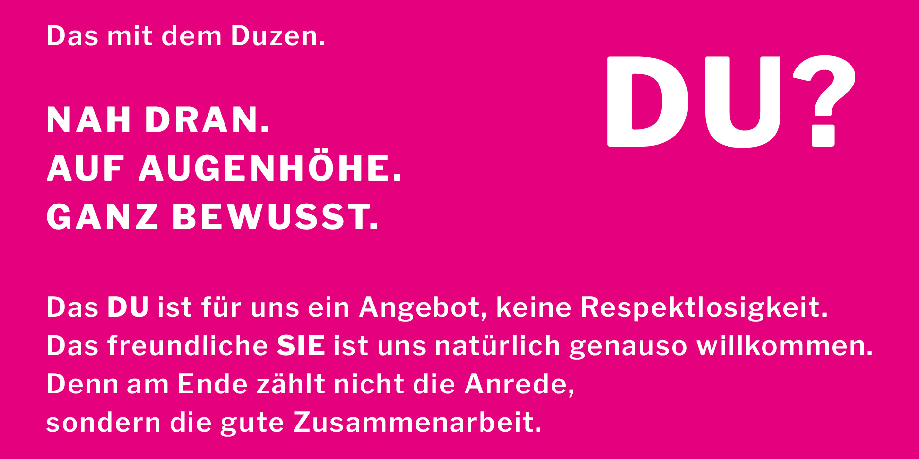 Das DU ist für uns ein Angebot, keine Respektlosigkeit.
Das freundliche Sie ist uns natürlich genauso willkommen.
Denn am Ende zählt nicht die Anrede,
sondern die gute Zusammenarbeit.